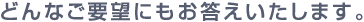 どんなご要望にもお答えいたします。